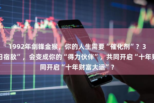 1992年剑锋金猴，你的人生需要“催化剂”？34岁，“昔日宿敌”，会变成你的“得力伙伴”，共同开启“十年财富大运”？
