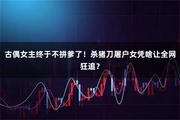 古偶女主终于不拼爹了!杀猪刀屠户女凭啥让全网狂追?