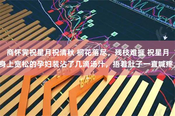 商怀霁祝星月祝清秋 桐花落尽，残枝难捱 祝星月身上宽松的孕妇装沾了几滴汤汁，捂着肚子一直喊疼。