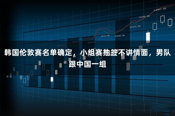 韩国伦敦赛名单确定，小组赛抽签不讲情面，男队跟中国一组