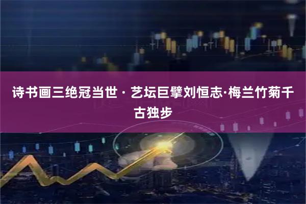 诗书画三绝冠当世 · 艺坛巨擘刘恒志·梅兰竹菊千古独步