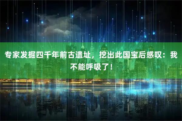 专家发掘四千年前古遗址，挖出此国宝后感叹：我不能呼吸了！