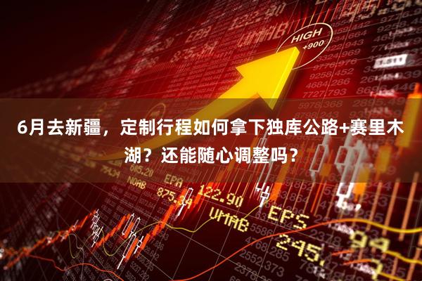 6月去新疆,定制行程如何拿下独库公路+赛里木湖?还能随心调整吗?