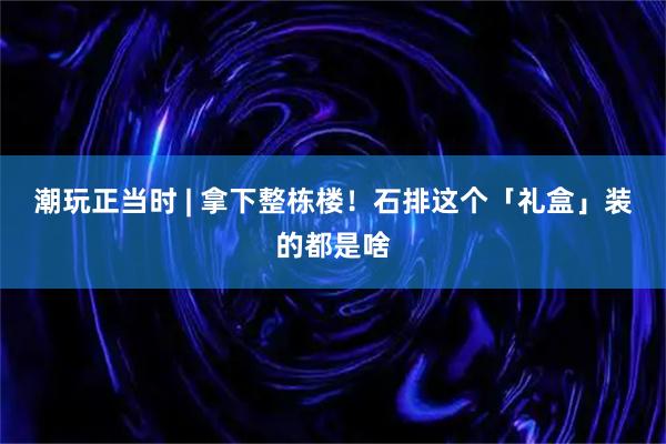 潮玩正当时 | 拿下整栋楼！石排这个「礼盒」装的都是啥