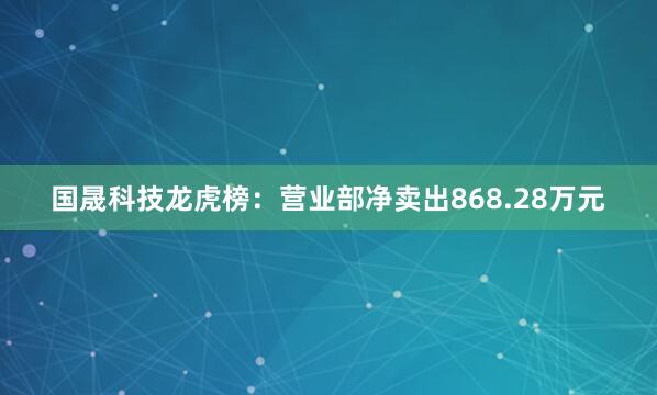 国晟科技龙虎榜：营业部净卖出868.28万元