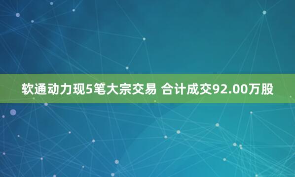 软通动力现5笔大宗交易 合计成交92.00万股