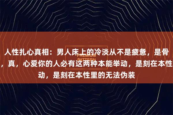 人性扎心真相：男人床上的冷淡从不是疲惫，是骨子里的不在乎，真，心爱你的人必有这两种本能举动，是刻在本性里的无法伪装