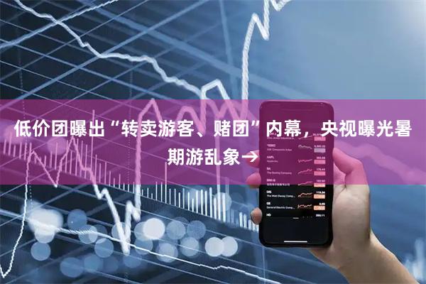 低价团曝出“转卖游客、赌团”内幕,央视曝光暑期游乱象→