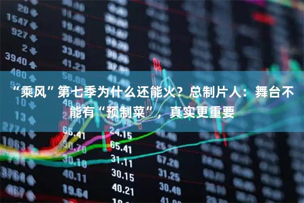 “乘风”第七季为什么还能火？总制片人：舞台不能有“预制菜”，真实更重要