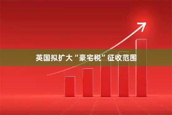 英国拟扩大“豪宅税”征收范围