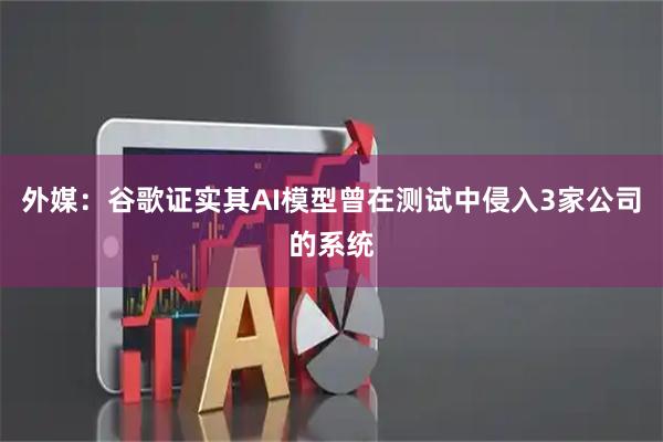 外媒：谷歌证实其AI模型曾在测试中侵入3家公司的系统